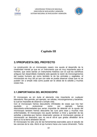 UNIVERSIDAD TÉCNICA DE MACHALA
DIRECCIÓN DE NIVELACIÓN Y ADMISIÓN
SISTEMA NACIONAL DE NIVELACIÓN Y ADMISIÓN
13
Capitulo III
3.1PROPUESTA DEL PROYECTO
La construcción de un microscopio casero nos ayuda al desarrollo de la
creatividad mental ya que es un instrumento que es muy importante para el
hombre, que viene siendo un instrumento histórico con el cual los científicos
antiguos han desarrollado mediante este aparato la visión de microorganismos
del cuerpo humano asi como también la de los animales y vegetales, el
microscopio es muy útil ya que con este se puede observar cosas que no se
pueden ver a simple vista como puede ser la célula de la cebolla y muchas
cosas mas.
3.1.2IMPORTANCIA DEL MICROSCOPIO
El microscopio es sin duda el elemento más importante en cualquier
laboratorio. Nos permite, por ejemplo, ver células, microorganismos y bacterias,
lo cual es imposible de observar a simple vista.
Con el microscopio hemos descubierto infinidades de cosas que nos han
ayudado a evolucionar como por ejemplo hames
descubierto enfermedades que serian imposible de detectar sin la ayuda del
microscopio tambien hemos descubirto las cura para esas y muchas mas
enfermedades. El microscopio nos ayudo tambien a mirar y aprender de las
estrellas y planetas que hemos observador gracias al microscopio gracias al
microscopio se descubrio que no era el sol el que giraba alrededor de la
tierra si no la tierra alrededor del sol.
El microscopio ha sido una de las herramientas esenciales para el estudio de
las ciencias de la vida. Abrió el ojo humano hacia una nueva dimensión. Tanto
 