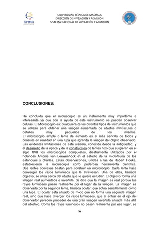 UNIVERSIDAD TÉCNICA DE MACHALA
DIRECCIÓN DE NIVELACIÓN Y ADMISIÓN
SISTEMA NACIONAL DE NIVELACIÓN Y ADMISIÓN
16
CONCLUSIONES:
He concluido que el microscopio es un instrumento muy importante e
interesante ya que con la ayuda de este instrumento se pueden observar
celulas. El Microscopio es: cualquiera de los distintos tipos de instrumentos que
se utilizan para obtener una imagen aumentada de objetos minúsculos o
detalles muy pequeños de los mismos.
El microscopio simple o lente de aumento es el más sencillo de todos y
consiste en realidad en una lupa que agranda la imagen del objeto observado.
Las evidentes limitaciones de este sistema, conocido desde la antigüedad, y
el desarrollo de la óptica y de la construcción de lentes hizo que surgieran en el
siglo XVII los microscopios compuestos, diestramente utilizados por el
holandés Antonie van Leewenhock en el estudio de la microfauna de los
estanques y charlas. Estas observaciones, unidas a las de Robert Hooke,
establecieron la microscopia como poderosa herramienta científica.
Dos lentes convexas bastan para construir un microscopio. Cada lente hace
converger los rayos luminosos que la atraviesan. Una de ellas, llamada
objetivo, se sitúa cerca del objeto que se quiere estudiar. El objetivo forma una
imagen real aumentada e invertida. Se dice que la imagen es real porque los
rayos luminosos pasan realmente por el lugar de la imagen. La imagen es
observada por la segunda lente, llamada ocular, que actúa sencillamente como
una lupa. El ocular está situado de modo que no forma una segunda imagen
real, sino que hace diverger los rayos luminosos, que al entrar en el ojo del
observador parecen proceder de una gran imagen invertida situada más allá
del objetivo. Como los rayos luminosos no pasan realmente por ese lugar, se
 