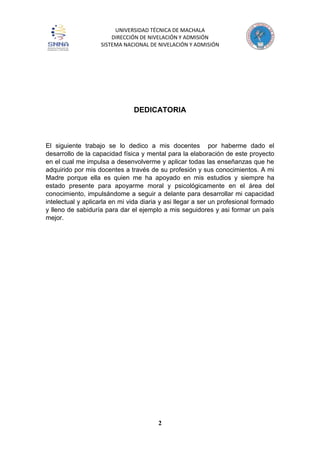 UNIVERSIDAD TÉCNICA DE MACHALA
DIRECCIÓN DE NIVELACIÓN Y ADMISIÓN
SISTEMA NACIONAL DE NIVELACIÓN Y ADMISIÓN
2
DEDICATORIA
El siguiente trabajo se lo dedico a mis docentes por haberme dado el
desarrollo de la capacidad física y mental para la elaboración de este proyecto
en el cual me impulsa a desenvolverme y aplicar todas las enseñanzas que he
adquirido por mis docentes a través de su profesión y sus conocimientos. A mi
Madre porque ella es quien me ha apoyado en mis estudios y siempre ha
estado presente para apoyarme moral y psicológicamente en el área del
conocimiento, impulsándome a seguir a delante para desarrollar mi capacidad
intelectual y aplicarla en mi vida diaria y asi llegar a ser un profesional formado
y lleno de sabiduría para dar el ejemplo a mis seguidores y asi formar un país
mejor.
 