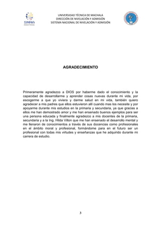 UNIVERSIDAD TÉCNICA DE MACHALA
DIRECCIÓN DE NIVELACIÓN Y ADMISIÓN
SISTEMA NACIONAL DE NIVELACIÓN Y ADMISIÓN
3
AGRADECIMIENTO
Primeramente agradezco a DIOS por haberme dado el conocimiento y la
capacidad de desarrollarme y aprender cosas nuevas durante mi vida, por
escogerme a que yo viviera y darme salud en mi vida, también quiero
agradecer a mis padres que ellos estuvieron allí cuando mas los necesite y por
apoyarme durante mis estudios en la primaria y secundaria, ya que gracias a
ellos me han demostrado amor y me han ensenado buenos ejemplos para ser
una persona educada y finalmente agradezco a mis docentes de la primaria,
secundaria y a la Ing. Hilda Villon que me han ensenado el desarrollo mental y
me llenaron de conocimientos a través de sus docencias como profesionales
en el ámbito moral y profesional, formándome para en el futuro ser un
profesional con todas mis virtudes y enseñanzas que he adquirido durante mi
carrera de estudio.
 