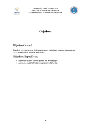 UNIVERSIDAD TÉCNICA DE MACHALA
DIRECCIÓN DE NIVELACIÓN Y ADMISIÓN
SISTEMA NACIONAL DE NIVELACIÓN Y ADMISIÓN
6
Objetivos:
Objetivo General:
Construir un microscopio óptico casero con materiales caseros aplicando los
conocimientos con material reciclable.
Objetivos Específicos:
 Identificar cuales son las partes del microscopio.
 Aprender a usar el miscroscopio correctamente.
 