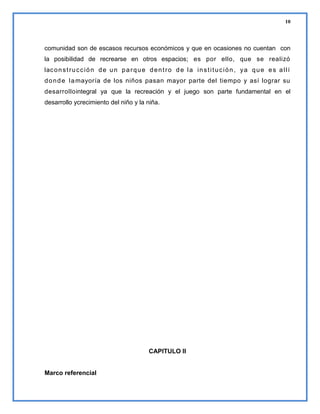 10

comunidad son de escasos recursos económicos y que en ocasiones no cuentan con
la posibilidad de recrearse en otros espacios; es por ello, que se realizó
lac o n s t r u c c i ó n d e u n p a r q u e d e n t r o d e l a i n s t i t u c i ó n , y a q u e e s a l l í
d o n d e l a mayoría de los niños pasan mayor parte del tiempo y así lograr su
desarrollointegral ya que la recreación y el juego son parte fundamental en el
desarrollo ycrecimiento del niño y la niña.

CAPITULO II

Marco referencial

 