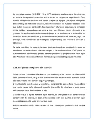15

La normativa europea (UNE-EN 1176 y 1177) establece una larga serie de exigencias
en materia de seguridad para evitar accidentes en los parques de juego infantil. Estas
normas recogen los requisitos que deben cumplir los equipos (columpios, toboganes,
balancines) y los materiales utilizados, las dimensiones de los huecos y espacios libres
que eviten riesgos de contención, las distancias y alturas de seguridad, la protección
contra caídas y enganchones de ropa y pelo, etc. Además, hacen referencia a los
grosores de recubrimiento de las áreas de juego, a los requisitos de la instalación, las
distancias libres de obstáculos y al mantenimiento posterior del área de juego. Sin
embargo, esta normativa no es de obligado cumplimiento y sólo Francia la aplica en la
actualidad.
Se trata, más bien, de recomendaciones técnicas de carácter no obligatorio; para ser
vinculantes necesitan de una directiva europea o de una ley nacional. En España, las
autoridades han determinado que sea de libre aplicación, lo que provoca un vacío legal;
sólo Andalucía y Galicia cuentan con normativa específica sobre parques infantiles.

2.2.5. Los padres en el parque con sus hijos

1- Los padres, cuidadores o la persona que se encargue del cuidado del niños nunca
debe perderle de vista, al igual que el niño tiene que saber en todo momento dónde
está esa persona para sentirse seguro y protegido.
2- Familiarízate con el parque y su entorno, comprobando que no haya ningún objeto
que pueda causar daño alguno al pequeño. Una astilla de cristal por el suelo puede
estropear una tarde de diversión a tu hijo.
3- Antes de que tu hijo se monte en algún aparato, da una ojeada en las condiciones de
conservación del aparato, es decir, si las cuerdas están bien sujetas, si existen algún
juego estropeado, etc. Mejor prevenir que curar.
4- Procura vestir a tu hijo con ropa cómoda y de colores para que el niño esté siempre
visible.

 