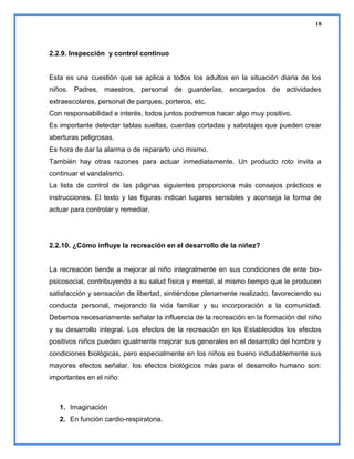18

2.2.9. Inspección y control continuo

Esta es una cuestión que se aplica a todos los adultos en la situación diaria de los
niños. Padres, maestros, personal de guarderías, encargados de actividades
extraescolares, personal de parques, porteros, etc.
Con responsabilidad e interés, todos juntos podremos hacer algo muy positivo.
Es importante detectar tablas sueltas, cuerdas cortadas y sabotajes que pueden crear
aberturas peligrosas.
Es hora de dar la alarma o de repararlo uno mismo.
También hay otras razones para actuar inmediatamente. Un producto roto invita a
continuar el vandalismo.
La lista de control de las páginas siguientes proporciona más consejos prácticos e
instrucciones. El texto y las figuras indican lugares sensibles y aconseja la forma de
actuar para controlar y remediar.

2.2.10. ¿Cómo influye la recreación en el desarrollo de la niñez?

La recreación tiende a mejorar al niño integralmente en sus condiciones de ente biopsicosocial, contribuyendo a su salud física y mental, al mismo tiempo que le producen
satisfacción y sensación de libertad, sintiéndose plenamente realizado, favoreciendo su
conducta personal, mejorando la vida familiar y su incorporación a la comunidad.
Debemos necesariamente señalar la influencia de la recreación en la formación del niño
y su desarrollo integral. Los efectos de la recreación en los Establecidos los efectos
positivos niños pueden igualmente mejorar sus generales en el desarrollo del hombre y
condiciones biológicas, pero especialmente en los niños es bueno indudablemente sus
mayores efectos señalar, los efectos biológicos más para el desarrollo humano son:
importantes en el niño:

1. Imaginación
2. En función cardio-respiratoria.

 