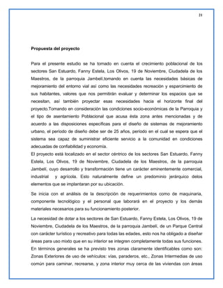 21

Propuesta del proyecto

Para el presente estudio se ha tomado en cuenta el crecimiento poblacional de los
sectores San Estuardo, Fanny Estela, Los Olivos, 19 de Noviembre, Ciudadela de los
Maestros, de la parroquia Jambelí,tomando en cuenta las necesidades básicas de
mejoramiento del entorno vial así como las necesidades recreación y esparcimiento de
sus habitantes, valores que nos permitirán evaluar y determinar los espacios que se
necesitan, así también proyectar esas necesidades hacia el horizonte final del
proyecto.Tomando en consideración las condiciones socio-económicas de la Parroquia y
el tipo de asentamiento Poblacional que acusa ésta zona antes mencionadas y de
acuerdo a las disposiciones específicas para el diseño de sistemas de mejoramiento
urbano, el período de diseño debe ser de 25 años, período en el cual se espera que el
sistema sea capaz de suministrar eficiente servicio a la comunidad en condiciones
adecuadas de confiabilidad y economía.
El proyecto está localizado en el sector céntrico de los sectores San Estuardo, Fanny
Estela, Los Olivos, 19 de Noviembre, Ciudadela de los Maestros, de la parroquia
Jambelí, cuyo desarrollo y transformación tiene un carácter eminentemente comercial,
industrial

y agrícola. Esto naturalmente define un predominio jerárquico delos

elementos que se implantaran por su ubicación.
Se inicia con el análisis de la descripción de requerimientos como de maquinaria,
componente tecnológico y el personal que laborará en el proyecto y los demás
materiales necesarios para su funcionamiento posterior.
La necesidad de dotar a los sectores de San Estuardo, Fanny Estela, Los Olivos, 19 de
Noviembre, Ciudadela de los Maestros, de la parroquia Jambelí, de un Parque Central
con carácter turístico y recreativo para todas las edades, esto nos ha obligado a diseñar
áreas para uso mixto que en su interior se integren completamente todas sus funciones.
En términos generales se ha previsto tres zonas claramente identificables como son:
Zonas Exteriores de uso de vehículos: vías, paraderos, etc., Zonas Intermedias de uso
común para caminar, recrearse, y zona interior muy cerca de las viviendas con áreas

 