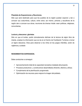 23

Plazoleta de Exposiciones y Reuniones.
Sitio que será destinado para que los pueblos de la región puedan exponer y dar a
conocer sus costumbres, cultura, entre otros; así mismo, pintores y escultores de la
región den a conocer sus obras, reuniones de diversa índole: sean políticas, religiosas,
comunitarias.

Lectura y descanso: glorietas
Sitio en que el turista, podrá cómodamente disfrutar de la lectura de algún libro de
interés, analizar la información que se da en el Centro de Facilitación Turística o tomar
un ligero descanso. Área para observar a los niños en los juegos infantiles, serán de
vigilancia y cuidado

RENDIMIENTOS ESPERADOS.

Debe conducirse a conseguir:
 Aprovechamiento total de la capacidad recreativa instalada del proyecto.
 Procesos productivos y constructivos desarrollados eficiente, efectivo y eficaz.
 Cumplimiento de la planificación programada.
 Optimización de recursos para mejorar la imagen del poblado.

 