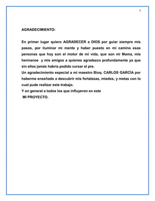 3

AGRADECIMIENTO:

En primer lugar quiero AGRADECER a DIOS por guiar siempre mis
pasos, por iluminar mi mente y haber puesto en mi camino esas
personas que hoy son el motor de mi vida, que son mi Mama, mis
hermanos y mis amigos a quienes agradezco profundamente ya que
sin ellos jamás habría podido cursar el pre.
Un agradecimiento especial a mi maestro Bioq. CARLOS GARCÍA por
haberme enseñado a descubrir mis fortalezas, miedos, y metas con lo
cual pude realizar este trabajo.
Y en general a todos los que influyeron en este
MI PROYECTO.

 