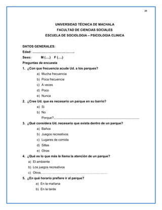 35

UNIVERSIDAD TÉCNICA DE MACHALA
FACULTAD DE CIENCIAS SOCIALES
ESCUELA DE SOCIOLOGIA – PSICOLOGIA CLINICA

DATOS GENERALES:
Edad: ………………………………….
Sexo:

M (….)

F (….)

Preguntas de encuesta
1. ¿Con que frecuencia acude Ud. a los parques?
a) Mucha frecuencia
b) Poca frecuencia
c) A veces
d) Poco
e) Nunca
2. ¿Cree Ud. que es necesario un parque en su barrio?
a) Si
b) No
Porque?.................................................................................................
3. ¿Qué considera Ud. necesario que exista dentro de un parque?
a) Baños
b) Juegos recreativos
c) Lugares de comida
d) Sillas
e) Otras
4. ¿Qué es lo que más le llama la atención de un parque?
a) El ambiente
b) Los juegos recreativos
c) Otros………………………………………………………
5. ¿En qué horario prefiere ir al parque?
a) En la mañana
b) En la tarde

 