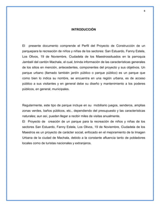 6

INTRODUCCIÓN

El

presente documento comprende el Perfil del Proyecto de Construcción de un

parquepara la recreación de niños y niñas de los sectores: San Estuardo, Fanny Estela,
Los Olivos, 19 de Noviembre, Ciudadela de los Maestrossituados en la parroquia
Jambelí del cantón Machala, el cual, brinda información de las características generales
de los sitios en mención, antecedentes, componentes del proyecto y sus objetivos. Un
parque urbano (llamado también jardín público o parque público) es un parque que
como bien lo indica su nombre, se encuentra en una región urbana, es de acceso
público a sus visitantes y en general debe su diseño y mantenimiento a los poderes
públicos, en general, municipales.

Regularmente, este tipo de parque incluye en su mobiliario juegos, senderos, amplias
zonas verdes, baños públicos, etc., dependiendo del presupuesto y las características
naturales; aun así, pueden llegar a recibir miles de visitas anualmente.
El Proyecto de creación de un parque para la recreación de niños y niñas de los
sectores San Estuardo, Fanny Estela, Los Olivos, 19 de Noviembre, Ciudadela de los
Maestros es un proyecto de carácter social, enfocado en el mejoramiento de la Imagen
Urbana de la ciudad de Machala, debido a la constante afluencia tanto de pobladores
locales como de turistas nacionales y extranjeros.

 