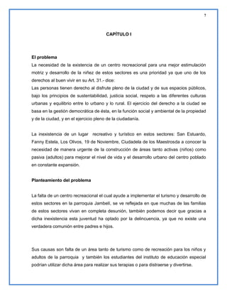 7

CAPÍTULO I

El problema
La necesidad de la existencia de un centro recreacional para una mejor estimulación
motriz y desarrollo de la niñez de estos sectores es una prioridad ya que uno de los
derechos al buen vivir en su Art. 31.- dice:
Las personas tienen derecho al disfrute pleno de la ciudad y de sus espacios públicos,
bajo los principios de sustentabilidad, justicia social, respeto a las diferentes culturas
urbanas y equilibrio entre lo urbano y lo rural. El ejercicio del derecho a la ciudad se
basa en la gestión democrática de ésta, en la función social y ambiental de la propiedad
y de la ciudad, y en el ejercicio pleno de la ciudadanía.

La inexistencia de un lugar recreativo y turístico en estos sectores: San Estuardo,
Fanny Estela, Los Olivos, 19 de Noviembre, Ciudadela de los Maestrosda a conocer la
necesidad de manera urgente de la construcción de áreas tanto activas (niños) como
pasiva (adultos) para mejorar el nivel de vida y el desarrollo urbano del centro poblado
en constante expansión.

Planteamiento del problema

La falta de un centro recreacional el cual ayude a implementar el turismo y desarrollo de
estos sectores en la parroquia Jambelí, se ve reflejada en que muchas de las familias
de estos sectores vivan en completa desunión, también podemos decir que gracias a
dicha inexistencia esta juventud ha optado por la delincuencia, ya que no existe una
verdadera comunión entre padres e hijos.

Sus causas son falta de un área tanto de turismo como de recreación para los niños y
adultos de la parroquia y también los estudiantes del instituto de educación especial
podrían utilizar dicha área para realizar sus terapias o para distraerse y divertirse.

 