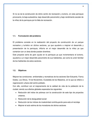 8

Si no se da la construcción de dicho centro de recreación y turismo, en esta parroquia
provocaría, la baja autoestima, bajo desarrollo psicomotriz y bajo rendimiento escolar de
la niñez de la parroquia por la falta de recreación.

1.1.

Formulación del problema

El problema consiste en la realización del proyecto de construcción de un parque
recreativo y turístico en dichos sectores, ya que ayudaría a mejorar el desarrollo y
presentación de la parroquia; influiría en el mejor desarrollo de la niñez ya que
contarían con un área donde puedan divertirse.
Este proyecto sería de gran ayuda en la parroquia ya que incrementaría el turismo,
ayudaría a un mejor desarrollo psicomotriz de sus habitantes, así como la unión familiar
de los habitantes de estos sectores.

1.2.

Objetivos

Mejorar las condiciones ambientales y recreativas de los sectores San Estuardo, Fanny
Estela, Los Olivos, 19 de Noviembre, Ciudadela de los Maestros, en lo que se refiere a
regeneración urbana del centro poblado.
Con ello, contribuir con el mejoramiento de la calidad de vida de la población de la
ciudad, siendo sus efectos globales esperados los siguientes:
Reducción del índice de pobreza con la construcción de este tipo de proyectos
urbanos.
Reducción de la desigualdad social
Reducción de los índices de insalubridad contribuyendo para esto el reciclaje
Mejorar el auto estima de los moradores de dichos sectores

 