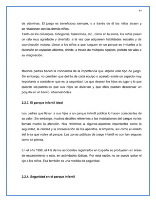 14

de vitaminas. El juego es beneficioso siempre, y a través de él los niños atraen y
se relacionan con los demás niños.
Tanto en los columpios, toboganes, balancines, etc., como en la arena, los niños pasan
un rato muy agradable y divertido, a la vez que adquieren habilidades sociales y de
coordinación motora. Llevar a los niños a que jueguen en un parque es invitarles a la
diversión en espacios abiertos, donde, a través de múltiples equipos, podrán dar alas a
su imaginación.

Muchos padres tienen la conciencia de la importancia que implica este tipo de juego.
Sin embargo, no perciben que detrás de cada equipo o aparato existe un aspecto muy
importante a considerar que es la seguridad. Lo que desean los hijos es jugar y lo que
quieren los padres es que sus hijos se diviertan y que ellos puedan descansar un
poquito en un banco, observándoles.

2.2.3. El parque infantil ideal

Los padres que llevan a sus hijos a un parque infantil público lo hacen conscientes de
su valor. Sin embargo, muchos detalles referentes a las instalaciones del parque no les
llaman mucho la atención. Nos referimos a algunos aspectos importantes como la
seguridad, la calidad y la conservación de los aparatos, la limpieza, así como el estado
del área que rodea al parque. Las zonas públicas de juego infantil no son tan seguras
como se piensa.

En el año 1998, el 4% de los accidentes registrados en España se produjeron en áreas
de esparcimiento y ocio, en actividades lúdicas. Por esta razón, no se puede quitar el
ojo a los niños. Esa también es una medida de seguridad.

2.2.4. Seguridad en el parque infantil

 