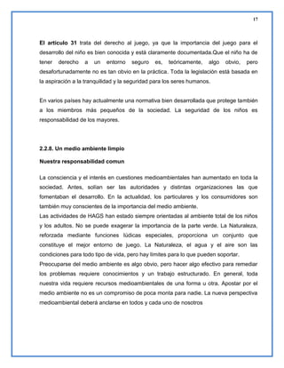 17

El artículo 31 trata del derecho al juego, ya que la importancia del juego para el
desarrollo del niño es bien conocida y está claramente documentada.Que el niño ha de
tener

derecho

a

un

entorno

seguro

es,

teóricamente,

algo

obvio,

pero

desafortunadamente no es tan obvio en la práctica. Toda la legislación está basada en
la aspiración a la tranquilidad y la seguridad para los seres humanos.

En varios países hay actualmente una normativa bien desarrollada que protege también
a los miembros más pequeños de la sociedad. La seguridad de los niños es
responsabilidad de los mayores.

2.2.8. Un medio ambiente limpio
Nuestra responsabilidad comun
La consciencia y el interés en cuestiones medioambientales han aumentado en toda la
sociedad. Antes, solían ser las autoridades y distintas organizaciones las que
fomentaban el desarrollo. En la actualidad, los particulares y los consumidores son
también muy conscientes de la importancia del medio ambiente.
Las actividades de HAGS han estado siempre orientadas al ambiente total de los niños
y los adultos. No se puede exagerar la importancia de la parte verde. La Naturaleza,
reforzada mediante funciones lúdicas especiales, proporciona un conjunto que
constituye el mejor entorno de juego. La Naturaleza, el agua y el aire son las
condiciones para todo tipo de vida, pero hay límites para lo que pueden soportar.
Preocuparse del medio ambiente es algo obvio, pero hacer algo efectivo para remediar
los problemas requiere conocimientos y un trabajo estructurado. En general, toda
nuestra vida requiere recursos medioambientales de una forma u otra. Apostar por el
medio ambiente no es un compromiso de poca monta para nadie. La nueva perspectiva
medioambiental deberá anclarse en todos y cada uno de nosotros

 