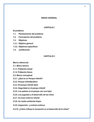 4

ÍNDICE GENERAL

CAPÍTULO I
El problema
1.1.

Planteamiento del problema

1.2.

Formulación del problema

1.3.

Objetivos

1.3.1. Objetivo general
1.3.2. Objetivos específicos
1.4.

Justificación

CAPITULO II

Marco referencial
2.1. Marco teórico
2.1.1. Población actual
2.1.2. Población futura
2.2. Marco conceptual
2.2.1. ¿Qué es un Parque infantil?
2.2.2. Parque infantilpublico
2.2.3. El parque infantil ideal
2.2.4. Seguridad en el parque infantil
2.2.5. Los padres en el parque con sus hijos
2.2.6. Los juguetes y el desarrollo de los niños
2.2.7. Un buen entorno infantil
2.2.8. Un medio ambiente limpio
2.2.9. Inspección y control continuo
2.2.10. ¿Cómo influye la recreación en el desarrollo de la niñez?

 