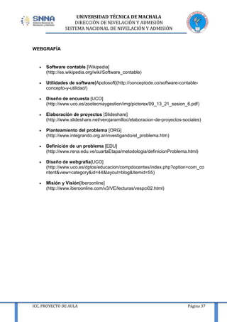 UNIVERSIDAD TÉCNICA DE MACHALA
DIRECCIÓN DE NIVELACIÓN Y ADMISIÓN
SISTEMA NACIONAL DE NIVELACIÓN Y ADMISIÓN

WEBGRAFÍA

Software contable [Wikipedia]
(http://es.wikipedia.org/wiki/Software_contable)
Utilidades de software[Apolosoft](http://conceptode.co/software-contableconcepto-y-utilidad/)
Diseño de encuesta [UCO]
(http://www.uco.es/zootecniaygestion/img/pictorex/09_13_21_sesion_6.pdf)
Elaboración de proyectos [Slideshare]
(http://www.slideshare.net/verojaramilloc/elaboracion-de-proyectos-sociales)
Planteamiento del problema [ORG]
(http://www.integrando.org.ar/investigando/el_problema.htm)
Definición de un problema [EDU]
(http://www.rena.edu.ve/cuartaEtapa/metodologia/definicionProblema.html)
Diseño de webgrafía[UCO]
(http://www.uco.es/dptos/educacion/compdocentes/index.php?option=com_co
ntent&view=category&id=44&layout=blog&Itemid=55)
Misión y Visión[Iberoonline]
(http://www.iberoonline.com/v3/VE/lecturas/vespci02.html)

ICC. PROYECTO DE AULA

Página 37

 