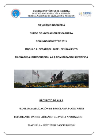 UNIVERSIDAD TÉCNICA DE MACHALA
DIRECCIÓN DE NIVELACIÓN Y ADMISIÓN
SISTEMA NACIONAL DE NIVELACIÓN Y ADMISIÓN

CIENCIAS E INGENIERIA

CURSO DE NIVELACIÓN DE CARRERA

SEGUNDO SEMESTRE 2013

MÓDULO 2: DESARROLLO DEL PENSAMIENTO

ASIGNATURA: INTRODUCCION A LA COMUNICACIÓN CIENTIFICA

PROYECTO DE AULA
PROBLEMA: APLICACIÓN DE PROGRAMAS CONTABLES
ESTUDIANTE: DANIEL AFRANIO GUAYCHA APOLINARIO
MACHALA – SEPTIEMBRE- OCTUBRE 201

 