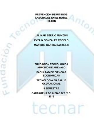 PREVENCION DE RIESGOS
LABORALES EN EL HOTEL
HILTON
JALIMAR BERRIO MUNZON
EVELIN GONZALEZ RODELO
MARISOL GARCIA CASTILLO
FUNDACION TECNOLOGICA
ANTONIO DE AREVALO
FACULTAD DE CIENCIAS
ECONOMICAS
TECNOLOGIA EN SALUD
OCUPACIONAL
Il SEMESTRE
CARTAGENA DE INDIAS D.T. Y C.
2015
 