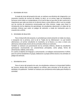a. Actividades de inicio: 
A modo de inicio del proyecto de aula, se realizara una dinámica de integración y un 
momento creación de normas de trabajo, es decir, en un primer lugar los estudiantes 
formaran entre todos un rompecabezas, en el cual la idea es que ellos se den cuenta de la 
importancia que cada uno tiene en la sala de clases y como afecta a ello si uno no cumple 
con las normas de convivencia consensuadas por ellos mismos. Luego, para hacer la 
introducción de los objetivos de aprendizaje, los estudiantes observaran un video de los 
animales chilenos que están en peligro de extinción a modo de motivación para la 
creación de su afiche. 
b. Actividades de desarrollo: 
Para el desarrollo del proyecto, la actividad que estará presente en todas las clases, 
a excepción de la primera, será la de la “Cajita de las Adivinanzas”, la cual tendrá 
adivinanzas y el primer estudiante en resolverla, se la llevara a su casa y creara una 
adivinanza relacionada al tema de los animales chilenos en extinción. 
También se realizará una presentación de los animales chilenos, donde los estudiantes 
participaran reconociendo sus características principales, como pelaje, forma de 
alimentación, hábitat, entre otras. 
En cuanto al objetivo de lenguaje y comunicación, se trabajara exclusivamente el afiche, 
para el cual los estudiantes en grupo, elaboraran su propio afiche alusivo a los animales en 
peligro de extinción. 
c. Actividad de cierre: 
Para el cierre del proyecto de aula, los estudiantes visitaran la Universidad Católica 
de Temuco, donde ellos mismos pegaran sus afiches, para concretar el fin de estos, ser 
exhibidos a la población. También se realizara una convivencia entre todos para finalizar la 
actividad. 
XI. Evaluación 
 