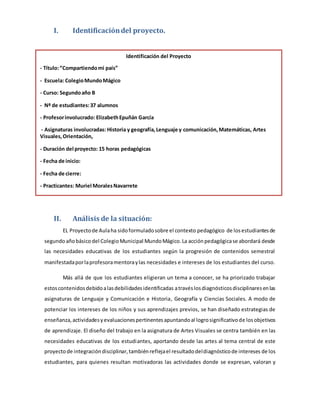 I. Identificación del proyecto. 
Identificación del Proyecto 
- Título: “Compartiendo mi país” 
- Escuela: Colegio Mundo Mágico 
- Curso: Segundo año B 
- Nº de estudiantes: 37 alumnos 
- Profesor involucrado: Elizabeth Epuñán García 
- Asignaturas involucradas: Historia y geografía, Lenguaje y comunicación, Matemáticas, Artes 
Visuales, Orientación, 
- Duración del proyecto: 15 horas pedagógicas 
- Fecha de inicio: 
- Fecha de cierre: 
- Practicantes: Muriel Morales Navarrete 
II. Análisis de la situación: 
EL Proyecto de Aula ha sido formulado sobre el contexto pedagógico de los estudiantes de 
segundo año básico del Colegio Municipal Mundo Mágico. La acción pedagógica se abordará desde 
las necesidades educativas de los estudiantes según la progresión de contenidos semestral 
manifestada por la profesora mentora y las necesidades e intereses de los estudiantes del curso. 
Más allá de que los estudiantes eligieran un tema a conocer, se ha priorizado trabajar 
estos contenidos debido a las debilidades identificadas a través los diagnósticos disciplinares en las 
asignaturas de Lenguaje y Comunicación e Historia, Geografía y Ciencias Sociales. A modo de 
potenciar los intereses de los niños y sus aprendizajes previos, se han diseñado estrategias de 
enseñanza, actividades y evaluaciones pertinentes apuntando al logro significativo de los objetivos 
de aprendizaje. El diseño del trabajo en la asignatura de Artes Visuales se centra también en las 
necesidades educativas de los estudiantes, aportando desde las artes al tema central de este 
proyecto de integración disciplinar, también refleja el resultado del diagnóstico de intereses de los 
estudiantes, para quienes resultan motivadoras las actividades donde se expresan, valoran y 
 