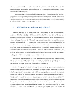 relacionadas con necesidades propias de los estudiantes del segundo año B y está en absoluta 
concordancia con la progresión de contenidos que los estudiantes han trabajado a la fecha de 
implementación del proyecto. 
En segundo lugar, este proyecto obedece a una temática transversal, es decir, refuerza y 
proporciona nuevos aprendizajes tanto de contenido curricular obligatorio como de corte valórico 
y actitudinal, atendiendo a la contingencia del país ante temas culturales y sociales actuales, como 
lo son la diversidad, la tolerancia y derechos del niño. 
V. Fundamentación pedagógica del proyecto 
El trabajo realizado en el proyecto de aula “Compartiendo mi país” se enmarca en la 
modalidad del taller pedagógico VIII: integración interdisciplinar. La modalidad de proyectos 
educativos constituye una estrategia de enseñanza y aprendizaje en donde se pueden alcanzar 
“uno o varios objetivos, a través de la puesta en práctica de una serie de acciones, interacciones y 
recursos” (Condemarín 1991). La modalidad de proyectos integrados se fundamenta en la práctica 
con el cúmulo de acciones pedagógicas que se incluyen en el diseño de la enseñanza que permiten 
realizar un trabajo pedagógico desde la realidad de los estudiantes y desde el desarrollo de sus 
aprendizajes, tomando en cuenta necesidades e intereses, motivando en los estudiantes y en el 
profesor la movilización del contenido y conocimientos en función del logro de aprendizajes, 
metas y creación de un producto que evidencia dicho proceso. 
La modalidad de este proyecto está en la categoría de proyecto de curso, que atiende a los 
intereses y necesidades del curso, tomando en cuenta la progresión de los aprendizajes que ellos 
han adquirido durante el tiempo que transcurrido en el año escolar. 
Al hablar de un proyecto interdisciplinario podemos distinguir que posee aspectos especiales, 
en el diseño pedagógico, la formulación de objetivos y la recopilación de los recursos para llevar a 
cabo la implementación, puesto que debe incluir aspectos que transversalmente den resultado 
para el logro de todos los objetivos, de todas las disciplinas que se pretende trabajar, es decir, si 
trabajamos la producción de textos en lenguaje y comunicación, no solo estamos motivando la 
habilidad de escribir, sino que al incluir una temática social podemos obtener resultados tanto en 
lo exigido en el currículo como en las interacciones en la sala de clases, la enseñanza de valores y 
actitudes que servirán de herramientas para el estudiante en la vida cotidiana, Lenoir (2013) hace 
referencia a esta idea identificando la interdisciplinariedad como un medio “la 
 