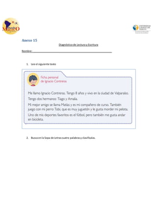 Anexo 15 
Diagnóstico de Lectura y Escritura 
Nombre: _________________________________________________________ 
1. Lee el siguiente texto 
2. Busca en la Sopa de Letras cuatro palabras y clasifícalas. 
 