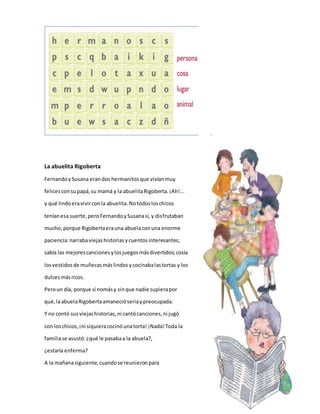 La abuelita Rigoberta 
Fernando y Susana eran dos hermanitos que vivían muy 
felices con su papá, su mamá y la abuelita Rigoberta. ¡Ah!... 
y qué lindo era vivir con la abuelita. No todos los chicos 
tenían esa suerte, pero Fernando y Susana sí, y disfrutaban 
mucho, porque Rigoberta era una abuela con una enorme 
paciencia: narraba viejas historias y cuentos interesantes; 
sabía las mejores canciones y los juegos más divertidos; cosía 
los vestidos de muñecas más lindos y cocinaba las tortas y los 
dulces más ricos. 
Pero un día, porque sí nomás y sin que nadie supiera por 
qué, la abuela Rigoberta amaneció seria y preocupada. 
Y no contó sus viejas historias, ni cantó canciones, ni jugó 
con los chicos, ¡ni siquiera cocinó una torta! ¡Nada! Toda la 
familia se asustó: ¿qué le pasaba a la abuela?, 
¿estaría enferma? 
A la mañana siguiente, cuando se reunieron para 
 
