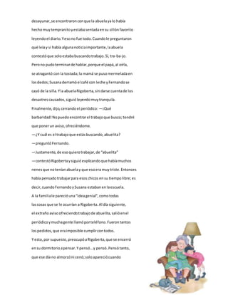 desayunar, se encontraron con que la abuela ya lo había 
hecho muy tempranito y estaba sentada en su sillón favorito 
leyendo el diario. Y eso no fue todo. Cuando le preguntaron 
qué leía y si había alguna noticia importante, la abuela 
contestó que solo estaba buscando trabajo. Sí, tra-ba-jo. 
Pero no pudo terminar de hablar, porque el papá, al oírla, 
se atragantó con la tostada; la mamá se puso mermelada en 
los dedos; Susana derramó el café con leche y Fernando se 
cayó de la silla. Y la abuela Rigoberta, sin darse cuenta de los 
desastres causados, siguió leyendo muy tranquila. 
Finalmente, dijo, cerrando el periódico: —¡Qué 
barbaridad! No puedo encontrar el trabajo que busco; tendré 
que poner un aviso, ofreciéndome. 
—¿Y cuál es el trabajo que estás buscando, abuelita? 
—preguntó Fernando. 
—Justamente, de eso quiero trabajar, de “abuelita” 
—contestó Rigoberta y siguió explicando que había muchos 
nenes que no tenían abuela y que eso era muy triste. Entonces 
había pensado trabajar para esos chicos en su tiempo libre; es 
decir, cuando Fernando y Susana estaban en la escuela. 
A la familia le pareció una “idea genial”, como todas 
las cosas que se le ocurrían a Rigoberta. Al día siguiente, 
el extraño aviso ofreciendo trabajo de abuelita, salió en el 
periódico y mucha gente llamó por teléfono. Fueron tantos 
los pedidos, que era imposible cumplir con todos. 
Y esto, por supuesto, preocupó a Rigoberta, que se encerró 
en su dormitorio a pensar. Y pensó… y pensó. Pensó tanto, 
que ese día no almorzó ni cenó; solo apareció cuando 
 