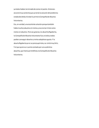 ya todos habían terminado de comer el postre. Entonces 
anunció muy contenta que ya tenía la solución del problema: 
estaba decidida a fundar la primera Compañía de Abuelos 
Voluntarios. 
Era, en verdad, una excelente solución porque también 
había muchos abuelos sin nietos y eso era tan triste como 
nietos sin abuelos. Pero así, gracias a la abuelita Rigoberta, 
la Compañía de Abuelos Voluntarios fue un éxito y todos 
podían conseguir abuelos y nietos adoptivos a gusto. Y la 
abuela Rigoberta ya no se preocupó más y se sintió muy feliz. 
Y el que quiera un cuento contado por una auténtica 
abuelita, que llame por teléfono a la Compañía de Abuelos 
Voluntarios. 
 