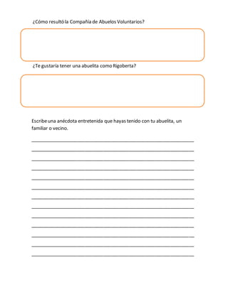 ¿Cómo resultó la Compañía de Abuelos Voluntarios? 
¿Cómo es la abuelita Rigoberta? 
¿Te gustaría tener una abuelita como Rigoberta? 
Escribe una anécdota entretenida que hayas tenido con tu abuelita, un 
familiar o vecino. 
_______________________________________________________________ 
_______________________________________________________________ 
_______________________________________________________________ 
_______________________________________________________________ 
_______________________________________________________________ 
_______________________________________________________________ 
_______________________________________________________________ 
_______________________________________________________________ 
_______________________________________________________________ 
_______________________________________________________________ 
_______________________________________________________________ 
_______________________________________________________________ 
_______________________________________________________________ 
 