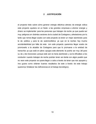10
2 JUSTIFICACIÓN
el proyecto trata sobre cómo generar energía eléctrica atreves de energía eólica
este proyecto ayudara en un fututo a las grandes empresas a ahorrar energía y
dinero se implementar para las personas que trabajan de noche ya que puede ser
muy peligroso en distintos sectores de la ciudad de Cartagena y alrededores por lo
tanto que remos llegar acabo con este proyecto es tener un mejor alumbrado para
la vía pública y para la vía automovilística ya que en la noches hay mucha
accidentabilidad por falta de esta con este proyecto queremos llegar acabo de
promoverlo a la alcaldía de Cartagena para que lo promueva a la entidad de
transcribe ya que está en pleno apogeo este elemento le podría ser muy útil para
su vía y les funcionara porque está aún no tiene alumbrado y se le dificultara a los
conductor cuando trabajen de noche podrían tener así dente con algún peatón que
no vean este proyecto se quiere llegar a cabo a través de tenar que nos apoyara y
nos guiara como obtener buenos resultados de este a través de este trabajo
queremos fortalecer las deficiencias en el trabajo tecnológico.
 