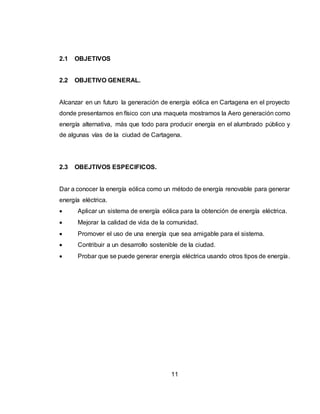 11
2.1 OBJETIVOS
2.2 OBJETIVO GENERAL.
Alcanzar en un futuro la generación de energía eólica en Cartagena en el proyecto
donde presentamos en físico con una maqueta mostramos la Aero generación como
energía alternativa, más que todo para producir energía en el alumbrado público y
de algunas vías de la ciudad de Cartagena.
2.3 OBEJTIVOS ESPECIFICOS.
Dar a conocer la energía eólica como un método de energía renovable para generar
energía eléctrica.
 Aplicar un sistema de energía eólica para la obtención de energía eléctrica.
 Mejorar la calidad de vida de la comunidad.
 Promover el uso de una energía que sea amigable para el sistema.
 Contribuir a un desarrollo sostenible de la ciudad.
 Probar que se puede generar energía eléctrica usando otros tipos de energía.
 