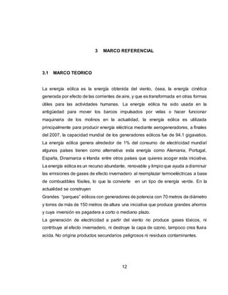 12
3 MARCO REFERENCIAL
3.1 MARCO TEORICO
La energía eólica es la energía obtenida del viento, ósea, la energía cinética
generada por efecto de las corrientes de aire, y que es transformada en otras formas
útiles para las actividades humanas. La energía eólica ha sido usada en la
antigüedad para mover los barcos impulsados por velas o hacer funcionar
maquinaria de los molinos en la actualidad, la energía eólica es utilizada
principalmente para producir energía eléctrica mediante aerogeneradores, a finales
del 2007, la capacidad mundial de los generadores eólicos fue de 94.1 gigavatios.
La energía eólica genera alrededor de 1% del consumo de electricidad mundial
algunos países tienen como alternativa esta energía como Alemania, Portugal,
España, Dinamarca e Irlanda entre otros países que quieres acoger esta iniciativa.
La energía eólica es un recurso abundante, renovable y limpio que ayuda a disminuir
las emisiones de gases de efecto invernadero al reemplazar termoeléctricas a base
de combustibles fósiles, lo que la convierte en un tipo de energía verde. En la
actualidad se construyen
Grandes “parques” eólicos con generadores de potencia con 70 metros de diámetro
y torres de más de 150 metros de altura una iniciativa que produce grandes ahorros
y cuya inversión es pagadera a corto o mediano plazo.
La generación de electricidad a partir del viento no produce gases tóxicos, ni
contribuye al efecto invernadero, ni destruye la capa de ozono, tampoco crea lluvia
acida. No origina productos secundarios peligrosos ni residuos contaminantes.
 