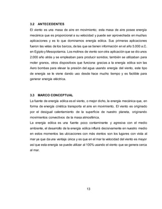13
3.2 ANTECEDENTES
El viento es una masa de aire en movimiento; esta masa de aire posee energía
mecánica que es proporcional a su velocidad y puede ser aprovechada en muchas
aplicaciones y es lo que dominamos energía eólica. Sus primeras aplicaciones
fueron las velas de los barcos, de las que se tienen información en el año 5.000 a.C.
en Egipto y Mesopotamia. Los molinos de viento son otra aplicación que se dio unos
2.000 año atrás y se empleaban para producir sonidos; también se utilizaban para
moler granos, otros dispositivos que funciona gracias a la energía eólica son las
Aero bombas para elevar la presión del agua usando energía del viento, este tipo
de energía se le viene dando uso desde hace mucho tiempo y es factible para
generar energía eléctrica.
3.3 MARCO CONCEPTUAL
La fuente de energía eólica es el viento, o mejor dicho, la energía mecánica que, en
forma de energía cinética transporta el aire en movimiento. El viento es originado
por el desigual calentamiento de la superficie de nuestro planeta, originando
movimientos convectivos de la masa atmosférica.
La energía eólica es una fuente poco contaminante y agresiva con el medio
ambiente, el desarrollo de la energía eólica influirá decisivamente en nuestro medio
en estos momentos las ubicaciones con más vientos son los lugares con vista al
mar ya que da una ventaja única y es que en el mar la velocidad del viento es mayor
así que esta energía se puede utilizar al 100% usando el viento que se genera cerca
al mar.
 