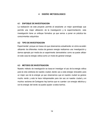 14
4 DISEÑO METODOLOGICO
4.1 ENFOQUE DE INVESTIGACION
La realización de este proyecto permite al estudiante un mejor aprendizaje que
permite una mejor utilización de la investigación y la experimentación, esta
investigación tiene un enfoque formativo ya que vamos a poner en práctica los
conocimientos adquiridos
4.2 TIPO DE INVESTIGACION
Experimental: porque con base a lo que observamos actualmente en cómo se están
utilizando los diferentes modos de generar energía realizamos una investigación y
damos ejemplo por medio de un experimento demostrativo como se puede utilizar
en este caso la energía eólica como un modo de generar energía
4.3 METODO DE INVESTIGACION
Nuestro método de investigación se basa en investigar el uso de la energía eólica
para la vida cotidiana de nuestra ciudad, dando uso a esta energía renovable para
un mejor uso de la energía ya que observamos que en nuestra ciudad se genera
mucho viento y esto la hace indispensable para dar uso en nuestra ciudad y en
muchos sectores de Cartagena hay barrios que no cuentan con energía eléctrica y
con la energía del viento se puede ayudar a estos barrios.
 