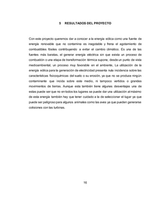 16
5 RESULTADOS DEL PROYECTO
Con este proyecto queremos dar a conocer a la energía eólica como una fuente de
energía renovable que no contamina es inagotable y frena el agotamiento de
combustibles fósiles contribuyendo a evitar el cambio climático. Es una de las
fuentes más baratas, el generar energía eléctrica sin que exista un proceso de
combustión o una etapa de transformación térmica supone, desde un punto de vista
medioambiental, un proceso muy favorable en el ambiente, La utilización de la
energía eólica para la generación de electricidad presenta nula incidencia sobre las
características fisicoquímicas del suelo o su erosión, ya que no se produce ningún
contaminante que incida sobre este medio, ni tampoco vertidos o grandes
movimientos de tierras. Aunque esta también tiene algunas desventajas una de
estas puede ser que no en todos los lugares se puede dar una utilización al máximo
de esta energía también hay que tener cuidado a la de seleccionar el lugar ya que
puede ser peligroso para algunos animales como las aves ya que pueden generarse
colisiones con las turbinas.
 
