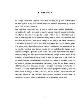 17
6 CONCLUCION
La energía eólica utiliza un recurso renovable, el viento, sin generar contaminación
en aire, agua o suelo; con escasa ocupación exclusiva del terreno y con leve
impacto en el medio ambiente.
Las molestias provocadas por la energía eólica tienen efectos localizados y
reversibles, los cuales a menudo se pueden superar mediante soluciones técnicas
sin influir en la fuente de energía. La energía eólica es una tipo de energía que no
solo va a ser amigable con el medio ambiente y también puede ser sustentable para
la vida de la comunidad, este tipo de energía es una energía que puede ser utilizada
y aprovechada al máximo ya en gran parte es económica y muy útil además ayuda
a la conservación del medio ambiente a veces no utilizamos los recursos que nos
da nuestra naturaleza este tipo de energía en una ciudad donde algunas zonas
costeras(Cartagena) generan mucho viento se puede implementar este tipo de
energía para ayudar a las poblaciones carentes de energía no solo en las zonas
costeras Cartagena es una ciudad donde el viento es abundante lo que podría ser
un beneficio para la comunidad se podría utilizar para encender las luces a los horas
de la noche, como por ejemplo colocar iluminación en las vías por donde trascurre
el transcaribe, si se aprovecha el uso de energías renovables como fuentes de
energía, se reduce el aprovechamiento de energías peligrosas, toxicas y costosas:
tales como la energía nuclear y la fósil, de esa manera, desaparecerían los
derrames de petróleo que destruyen ecosistemas y disminuiría la intoxicación del
ambiente mejorando así el clima y la salud de la comunidad en general.
 