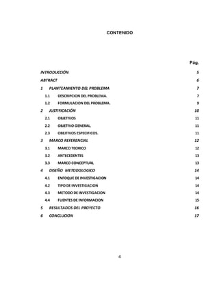 4
CONTENIDO
Pág.
INTRODUCCIÓN 5
ABTRACT 6
1 PLANTEAMIENTO DEL PROBLEMA 7
1.1 DESCRIPCION DEL PROBLEMA. 7
1.2 FORMULACION DEL PROBLEMA. 9
2 JUSTIFICACIÓN 10
2.1 OBJETIVOS 11
2.2 OBJETIVO GENERAL. 11
2.3 OBEJTIVOS ESPECIFICOS. 11
3 MARCO REFERENCIAL 12
3.1 MARCO TEORICO 12
3.2 ANTECEDENTES 13
3.3 MARCO CONCEPTUAL 13
4 DISEÑO METODOLOGICO 14
4.1 ENFOQUE DE INVESTIGACION 14
4.2 TIPO DE INVESTIGACION 14
4.3 METODO DE INVESTIGACION 14
4.4 FUENTES DE INFORMACION 15
5 RESULTADOS DEL PROYECTO 16
6 CONCLUCION 17
 