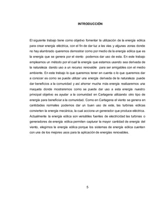 5
INTRODUCCIÓN
El siguiente trabajo tiene como objetivo fomentar la utilización de la energía eólica
para crear energía eléctrica, con el fin de dar luz a las vías y algunas zonas donde
no hay alumbrado queremos demostrar como por medio de la energía eólica que es
la energía que se genera por el viento podemos dar uso de esta. En este trabajo
empleamos un método por el cual la energía que estamos usando sea derivada de
la naturaleza dando uso a un recurso renovable para ser amigables con el medio
ambiente. En este trabajo lo que queremos tener en cuenta o lo que queremos dar
a conocer es como se puede utilizar una energía derivada de la naturaleza puede
dar beneficios a la comunidad y así ahorrar mucha más energía realizaremos una
maqueta donde mostraremos como se puede dar uso a esta energía nuestro
principal objetivo es ayudar a la comunidad en Cartagena utilizando otro tipo de
energía para beneficiar a la comunidad. Como en Cartagena el viento se genera en
cantidades normales podemos dar un buen uso de este, las turbinas eólicas
convierten la energía mecánica, la cual acciona un generador que produce eléctrica.
Actualmente la energía eólica son versátiles fuentes de electricidad las turbinas o
generadores de energía eólica permiten capturar la mayor cantidad de energía del
viento, elegimos la energía eólica porque los sistemas de energía eólica cuentan
con una de los mejores usos para la aplicación de energías renovables.
 