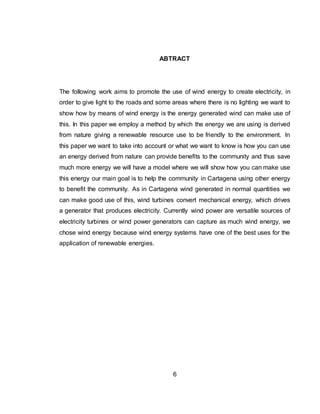 6
ABTRACT
The following work aims to promote the use of wind energy to create electricity, in
order to give light to the roads and some areas where there is no lighting we want to
show how by means of wind energy is the energy generated wind can make use of
this. In this paper we employ a method by which the energy we are using is derived
from nature giving a renewable resource use to be friendly to the environment. In
this paper we want to take into account or what we want to know is how you can use
an energy derived from nature can provide benefits to the community and thus save
much more energy we will have a model where we will show how you can make use
this energy our main goal is to help the community in Cartagena using other energy
to benefit the community. As in Cartagena wind generated in normal quantities we
can make good use of this, wind turbines convert mechanical energy, which drives
a generator that produces electricity. Currently wind power are versatile sources of
electricity turbines or wind power generators can capture as much wind energy, we
chose wind energy because wind energy systems have one of the best uses for the
application of renewable energies.
 