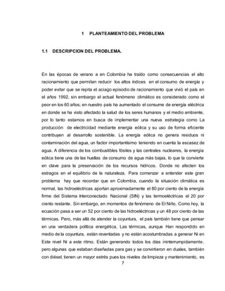 7
1 PLANTEAMIENTO DEL PROBLEMA
1.1 DESCRIPCION DEL PROBLEMA.
En las épocas de verano a en Colombia ha traído como consecuencias el alto
racionamiento que permitan reducir los altos índices en el consumo de energía y
poder evitar que se repita el aciago episodio de racionamiento que vivió el país en
el años 1992, sin embargo el actual fenómeno climático es considerado como el
peor en los 60 años; en nuestro país ha aumentado el consume de energía eléctrica
en donde se ha visto afectado la salud de los seres humanos y el medio ambiente,
por lo tanto estamos en busca de implementar una nueva estrategia como La
producción de electricidad mediante energía eólica y su uso de forma eficiente
contribuyen al desarrollo sostenible. La energía eólica no genera residuos ni
contaminación del agua, un factor importantísimo teniendo en cuenta la escasez de
agua. A diferencia de los combustibles fósiles y las centrales nucleares, la energía
eólica tiene una de las huellas de consumo de agua más bajas, lo que la convierte
en clave para la preservación de los recursos hídricos. Donde no afecten los
estragos en el equilibrio de la naturaleza. Para comenzar a entender este gran
problema hay que recordar que en Colombia, cuando la situación climática es
normal, las hidroeléctricas aportan aproximadamente el 80 por ciento de la energía
firme del Sistema Interconectado Nacional (SIN) y las termoeléctricas el 20 por
ciento restante. Sin embargo, en momentos de fenómeno de El Niño, Como hoy, la
ecuación pasa a ser un 52 por ciento de las hidroeléctricas y un 48 por ciento de las
térmicas. Pero, más allá de atender la coyuntura, el país también tiene que pensar
en una verdadera política energética, Las térmicas, aunque Han respondido en
medio de la coyuntura, están reventadas y no están acostumbradas a generar Ni en
Este nivel Ni a este ritmo. Están generando todos los días ininterrumpidamente,
pero algunas que estaban diseñadas para gas y se convirtieron en duales, también
con diésel, tienen un mayor estrés pues los niveles de limpieza y mantenimiento, es
 
