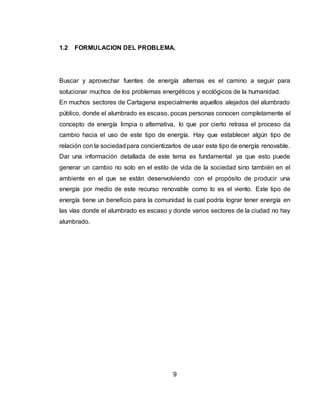 9
1.2 FORMULACION DEL PROBLEMA.
Buscar y aprovechar fuentes de energía alternas es el camino a seguir para
solucionar muchos de los problemas energéticos y ecológicos de la humanidad.
En muchos sectores de Cartagena especialmente aquellos alejados del alumbrado
público, donde el alumbrado es escaso, pocas personas conocen completamente el
concepto de energía limpia o alternativa, lo que por cierto retrasa el proceso da
cambio hacia el uso de este tipo de energía. Hay que establecer algún tipo de
relación con la sociedadpara concientizarlos de usar este tipo de energía renovable.
Dar una información detallada de este tema es fundamental ya que esto puede
generar un cambio no solo en el estilo de vida de la sociedad sino también en el
ambiente en el que se están desenvolviendo con el propósito de producir una
energía por medio de este recurso renovable como lo es el viento. Este tipo de
energía tiene un beneficio para la comunidad la cual podría lograr tener energía en
las vías donde el alumbrado es escaso y donde varios sectores de la ciudad no hay
alumbrado.
 