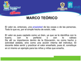 El valor es, entonces, una  propiedad  de las cosas o de las personas. Todo lo que es, por el simple hecho de existir, vale. El valor es pues captado como un bien, ya que se le identifica con lo bueno, con lo perfecto o con lo valioso De allí su importancia dentro de la Educación, no como hecho o actividad aislada, sino como una acción interna del individuo. El docente debe sentir y practicar el valor enseñado, pues él, constituye en sí mismo un ejemplo para los niños y niñas que enseña . MARCO TEÓRICO 