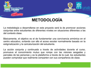 METODOLOGÍA La metodología a desarrollarse en este proyecto será la de promover acciones conjuntas entre estudiantes de diferentes niveles en situaciones diferentes a las del contexto clase. Básicamente, el objetivo es el de fundamentar una convivencia armónica en el centro educativo, evitando con ello el acoso escolar normalmente basado en la estigmatización y la caricaturización del estudiante. La acción conjunta y continuada a través de actividades durante el curso, promueve el conocimiento mutuo que rompe con las visiones sesgadas y parciales de las personas y es la plataforma a través de la cual, los estudiantes pueden comprobar que realmente comparten con sus compañeros de clase. 