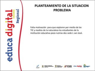 PLANTEAMIENTO DE LA SITUACION
             PROBLEMA



Falta motivación para que exploren por medio de las
TIC y medios de la naturaleza los estudiantes de la
institución educativa pozo nutrias dos sede L san José.
 
