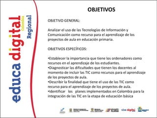 OBJETIVOS
OBJETIVO GENERAL:

Analizar el uso de las Tecnologías de Información y
Comunicación como recurso para el aprendizaje de los
proyectos de aula en educación primaria.

OBJETIVOS ESPECÍFICOS:

•Establecer la importancia que tiene los ordenadores como
recursos en el aprendizaje de los estudiantes.
•Diagnosticar las dificultades que tienen los docentes al
momento de incluir las TIC como recursos para el aprendizaje
de los proyectos de aula.
•Describir la finalidad que tiene el uso de las TIC como
recurso para el aprendizaje de los proyectos de aula.
•Identificar los planes implementados en Colombia para la
integración de las TIC en la etapa de educación básica
 