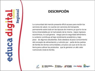 DESCRIPCIÓN


La comunidad del marcito presenta difícil acceso para recibir los
servicios de salud, no cuenta con servicios de transporte
permanente sobre todo en las épocas de invierno ya que la vía se
torna intransitable por el mal estado de la misma , bajos ingresos
económicos, lo cual genera riesgo para la seguridad alimentaria.
Lo anterior contribuye al bajo rendimiento académico y bajo
peso de algunos estudiantes. Esto obedece al poco conocimiento
del concepto de alimentación y nutrición por parte de los padres
de familia de dichas comunidades y el poco uso que se le da a la
tierra para cultivar los productos que le generen un alto valor
nutricional a toda la familia.
 
