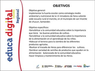 OBJETIVOS
Objetivo general:
Implementar la huerta escolar como estrategia medio
ambiental y nutricional de la I.E miradores de llana caliente
sede escuela rural el marcito, en el municipio de san Vicente
de chucuri, Santander.

Objetivo específicos:
•Sensibilizar a la comunidad educativa sobre la importancia
que tiene las buenas prácticas de cultivo.
•Sensibilizar a la comunidad educativa sobre la importancia
de la alimentación en el aprendizaje de los niños.
•Adecuar el terreno para la siembra de los diferentes
productos agrícolas.
•Realizar el trazado de Heras para diferenciar los cultivos.
•Sembrar variedad de semillas de productos que ayuden en la
alimentación balanceada de la comunidad educativa.
Hacer limpieza y mantenimiento de las Heras.
 