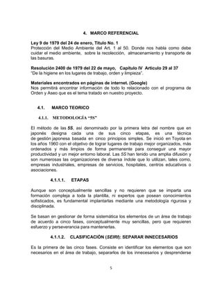 4. MARCO REFERENCIAL

Ley 9 de 1979 del 24 de enero, Titulo No. 1
Protección del Medio Ambiente del Art. 1 al 50. Donde nos habla como debe
cuidar el medio ambiente, sobre la recolección, almacenamiento y transporte de
las basuras.

Resolución 2400 de 1979 del 22 de mayo, Capítulo IV Articulo 29 al 37
“De la higiene en los lugares de trabajo, orden y limpieza”.

Materiales encontrados en páginas de internet. (Google)
Nos permitirá encontrar información de todo lo relacionado con el programa de
Orden y Aseo que es el tema tratado en nuestro proyecto.


   4.1.   MARCO TEORICO

   4.1.1. METODOLOGÍA “5S”

El método de las 5S, así denominado por la primera letra del nombre que en
japonés designa cada una de sus cinco etapas, es una técnica
de gestión japonesa basada en cinco principios simples. Se inició en Toyota en
los años 1960 con el objetivo de lograr lugares de trabajo mejor organizados, más
ordenados y más limpios de forma permanente para conseguir una mayor
productividad y un mejor entorno laboral. Las 5S han tenido una amplia difusión y
son numerosas las organizaciones de diversa índole que lo utilizan, tales como,
empresas industriales, empresas de servicios, hospitales, centros educativos o
asociaciones.

          4.1.1.1.   ETAPAS

Aunque son conceptualmente sencillas y no requieren que se imparta una
formación compleja a toda la plantilla, ni expertos que posean conocimientos
sofisticados, es fundamental implantarlas mediante una metodología rigurosa y
disciplinada.

Se basan en gestionar de forma sistemática los elementos de un área de trabajo
de acuerdo a cinco fases, conceptualmente muy sencillas, pero que requieren
esfuerzo y perseverancia para mantenerlas.

          4.1.1.2.   CLASIFICACIÓN (SEIRI): SEPARAR INNECESARIOS

Es la primera de las cinco fases. Consiste en identificar los elementos que son
necesarios en el área de trabajo, separarlos de los innecesarios y desprenderse


                                       5
 
