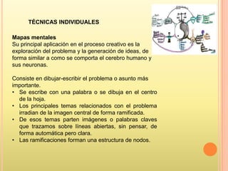 TÉCNICAS INDIVIDUALES
Mapas mentales
Su principal aplicación en el proceso creativo es la
exploración del problema y la generación de ideas, de
forma similar a como se comporta el cerebro humano y
sus neuronas.
Consiste en dibujar-escribir el problema o asunto más
importante.
• Se escribe con una palabra o se dibuja en el centro
de la hoja.
• Los principales temas relacionados con el problema
irradian de la imagen central de forma ramificada.
• De esos temas parten imágenes o palabras claves
que trazamos sobre líneas abiertas, sin pensar, de
forma automática pero clara.
• Las ramificaciones forman una estructura de nodos.

 