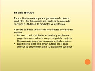 Lista de atributos
Es una técnica creada para la generación de nuevos
productos. También puede ser usada en la mejora de
servicios o utilidades de productos ya existentes.
Consiste en hacer una lista de los atributos actuales del
modelo.
• Cada uno de los atributos se analiza y se plantean
preguntas sobre la forma en que se podrían mejorar.
• Cuantas más preguntas para cada atributo, mejor…
• Las mejores ideas que hayan surgido en el paso
anterior se seleccionan para su evaluación posterior.

 